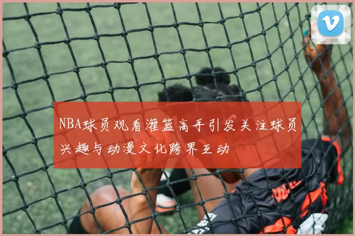 NBA球员观看灌篮高手引发关注球员兴趣与动漫文化跨界互动