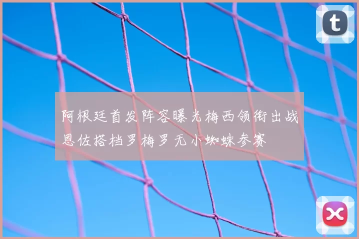 阿根廷首发阵容曝光梅西领衔出战恩佐搭档罗梅罗无小蜘蛛参赛