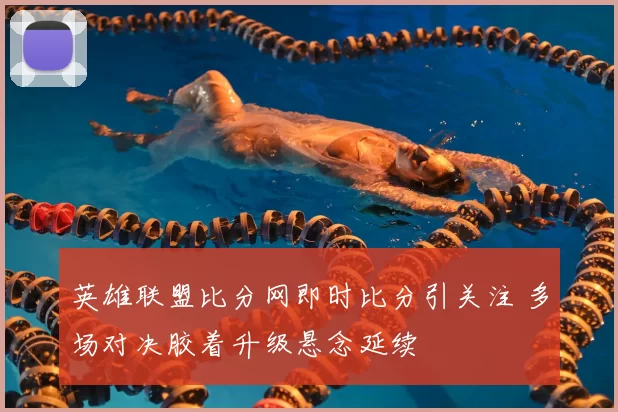 英雄联盟比分网即时比分引关注 多场对决胶着升级悬念延续