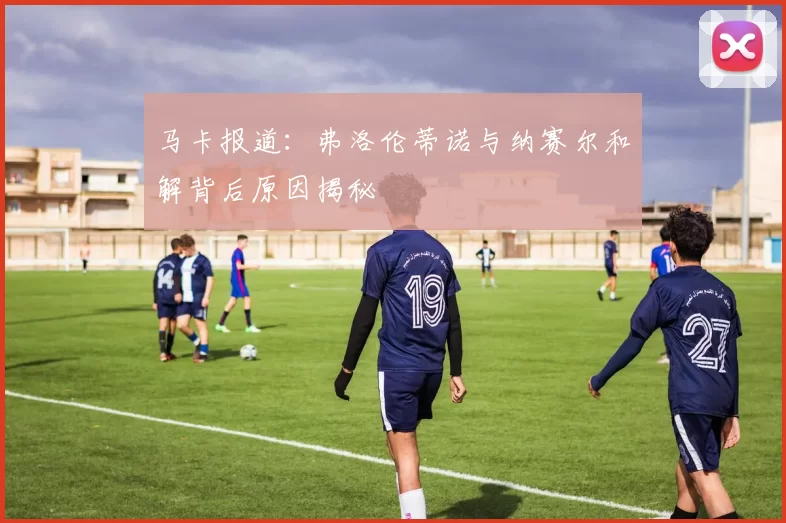 马卡报道:弗洛伦蒂诺与纳赛尔和解背后原因揭秘