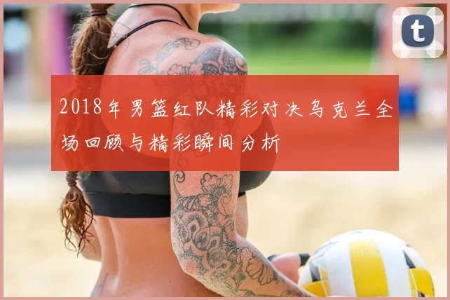 2018年男篮红队精彩对决乌克兰全场回顾与精彩瞬间分析