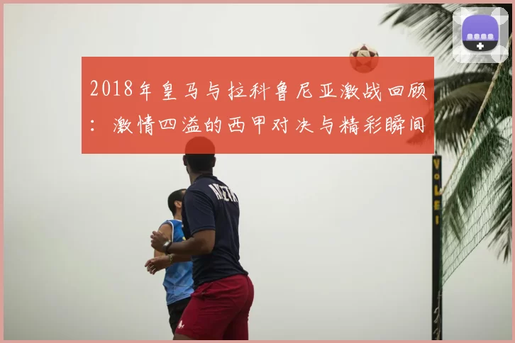 2018年皇马与拉科鲁尼亚激战回顾:激情四溢的西甲对决与精彩瞬间