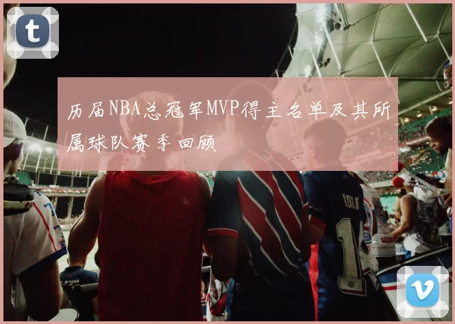 历届NBA总冠军MVP得主名单及其所属球队赛季回顾