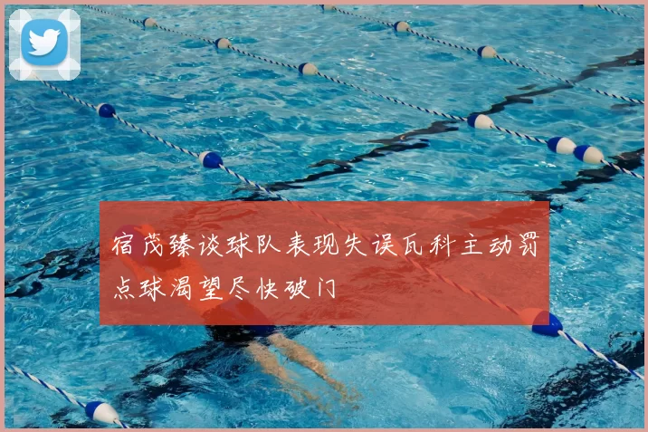 宿茂臻谈球队表现失误瓦科主动罚点球渴望尽快破门