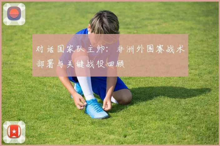 对话国家队主帅:非洲外围赛战术部署与关键战役回顾