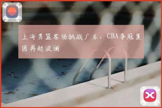 上海男篮客场挑战广东，CBA争冠集团再起波澜