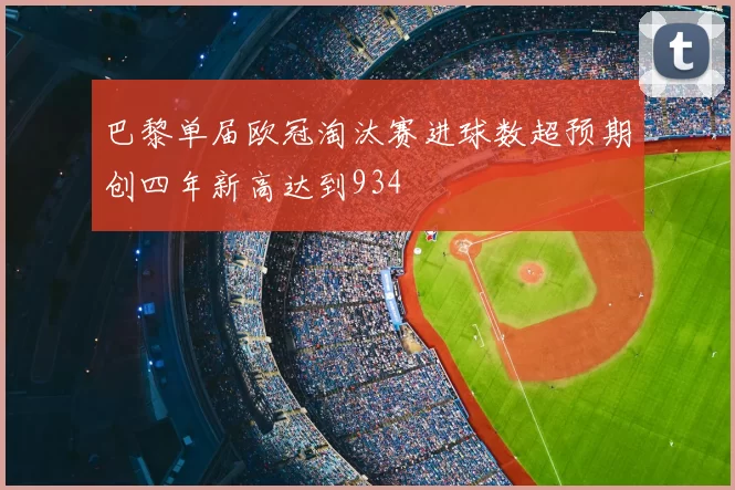 巴黎单届欧冠淘汰赛进球数超预期创四年新高达到934
