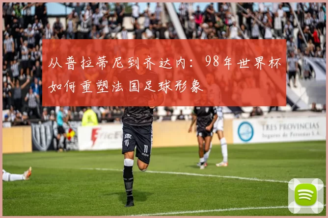 从普拉蒂尼到齐达内：98年世界杯如何重塑法国足球形象