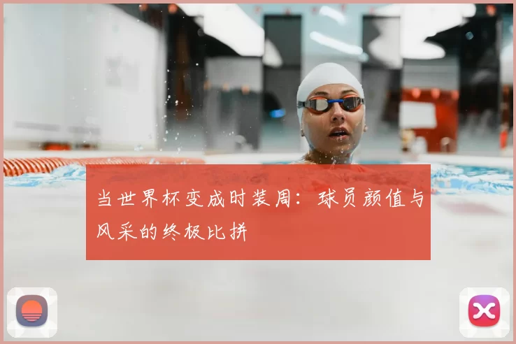 当世界杯变成时装周:球员颜值与风采的终极比拼