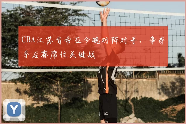 CBA江苏肯帝亚今晚对阵对手,争夺季后赛席位关键战