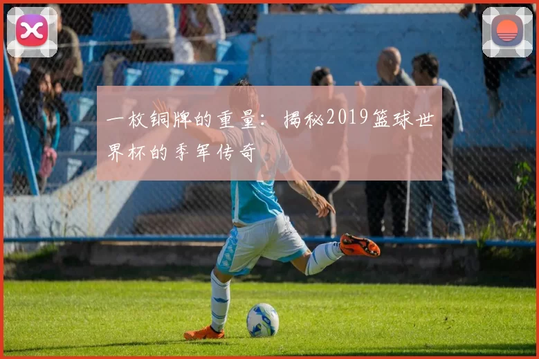 一枚铜牌的重量:揭秘2019篮球世界杯的季军传奇