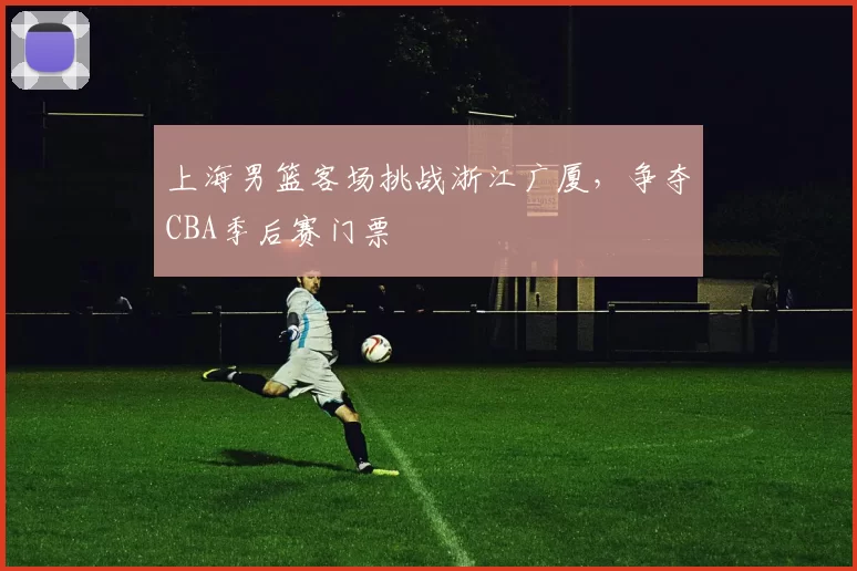 上海男篮客场挑战浙江广厦，争夺CBA季后赛门票
