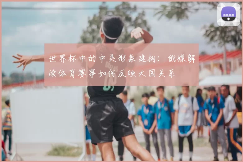 世界杯中的中美形象建构:俄媒解读体育赛事如何反映大国关系