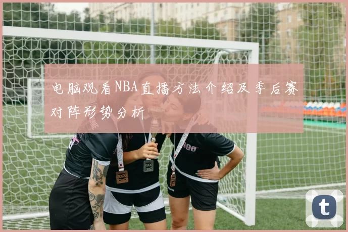 电脑观看NBA直播方法介绍及季后赛对阵形势分析