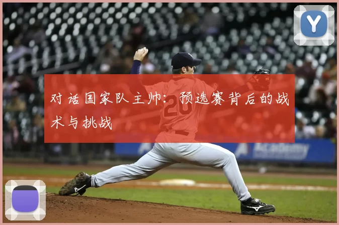 对话国家队主帅:预选赛背后的战术与挑战