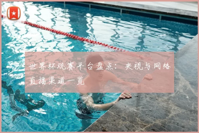 世界杯观赛平台盘点：央视与网络直播渠道一览