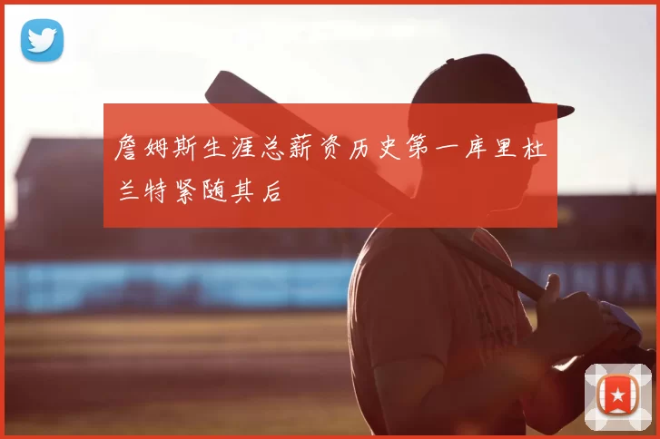 詹姆斯生涯总薪资历史第一库里杜兰特紧随其后