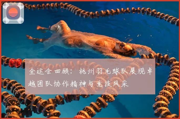 全运会回顾：杭州羽毛球队展现卓越团队协作精神与竞技风采