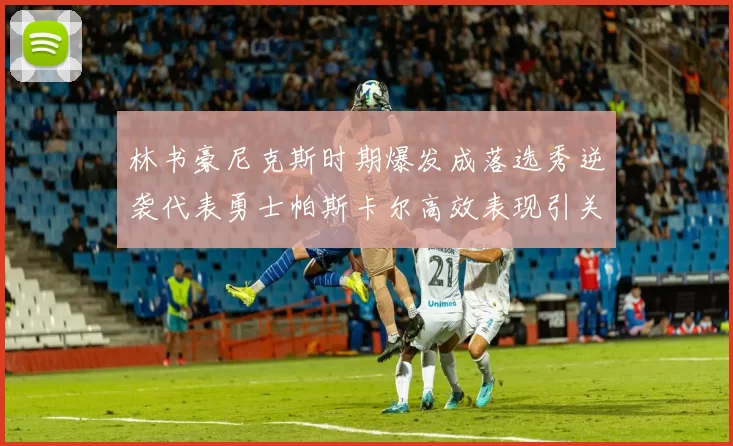 林书豪尼克斯时期爆发成落选秀逆袭代表勇士帕斯卡尔高效表现引关注