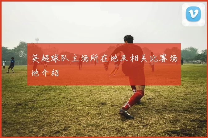 英超球队主场所在地及相关比赛场地介绍