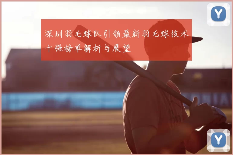 深圳羽毛球队引领最新羽毛球技术十强榜单解析与展望