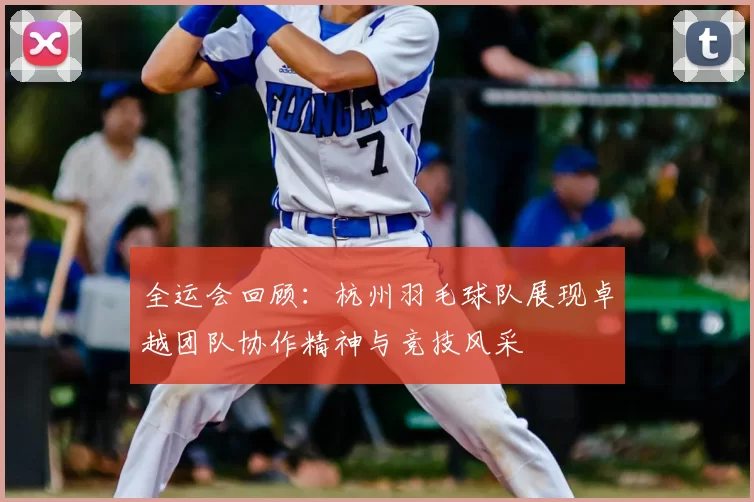 全运会回顾：杭州羽毛球队展现卓越团队协作精神与竞技风采