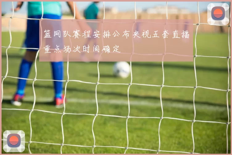 篮网队赛程安排公布央视五套直播重点场次时间确定