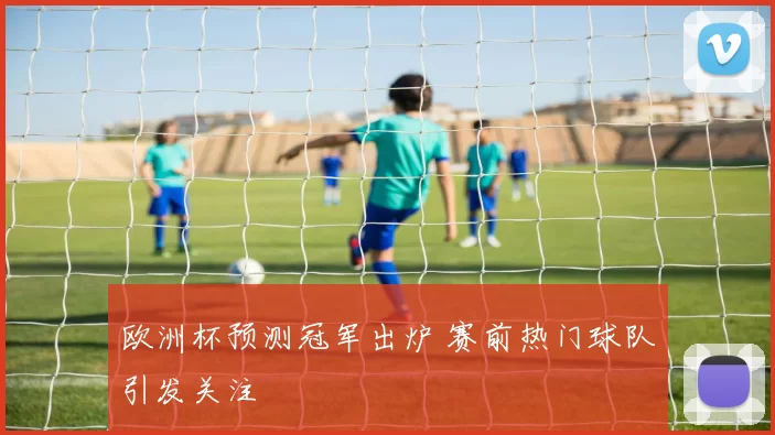 欧洲杯预测冠军出炉 赛前热门球队引发关注
