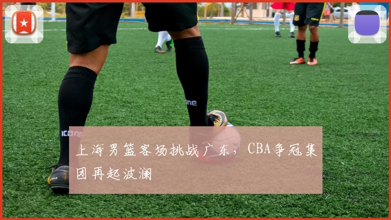 上海男篮客场挑战广东,CBA争冠集团再起波澜