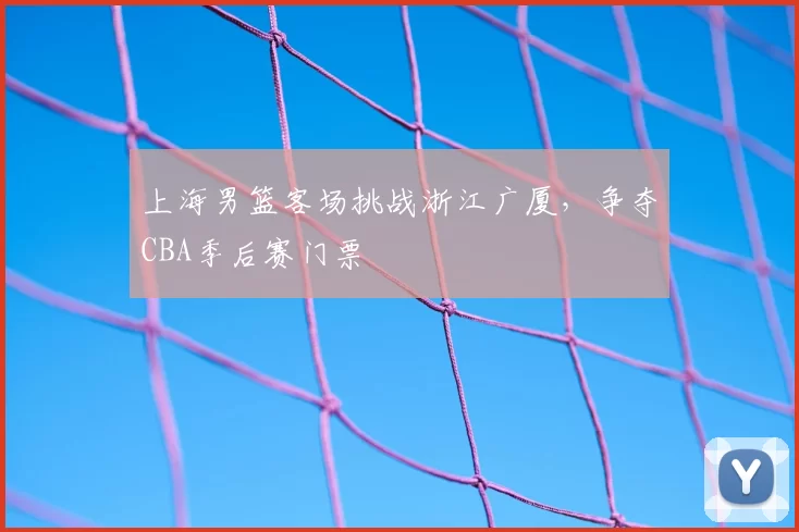 上海男篮客场挑战浙江广厦,争夺CBA季后赛门票