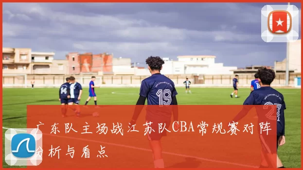 广东队主场战江苏队CBA常规赛对阵分析与看点