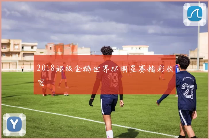 2018超级企鹅世界杯明星赛精彩收官