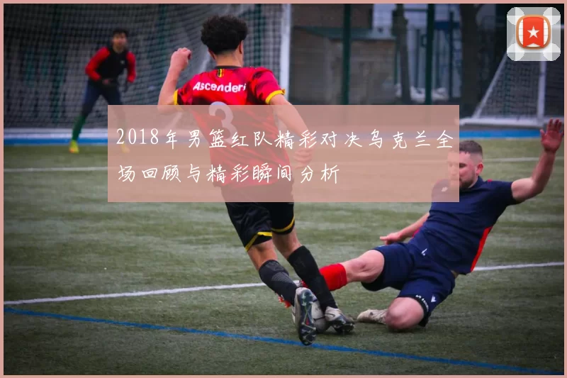 2018年男篮红队精彩对决乌克兰全场回顾与精彩瞬间分析