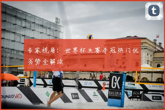 专家视角：世界杯决赛夺冠热门优劣势全解读