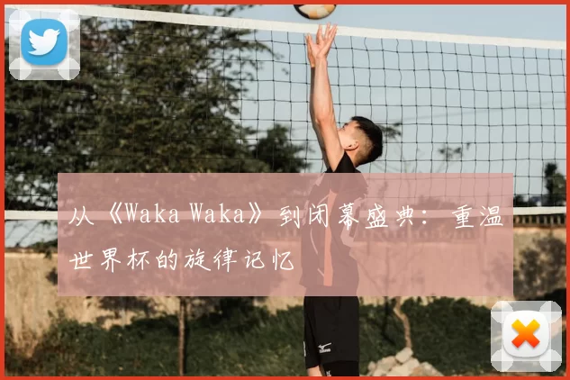 从《Waka Waka》到闭幕盛典：重温世界杯的旋律记忆