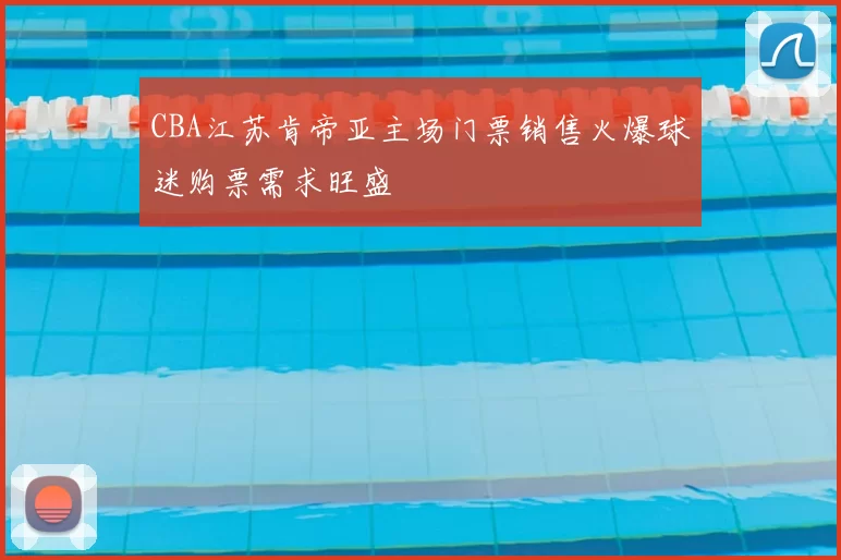 CBA江苏肯帝亚主场门票销售火爆球迷购票需求旺盛