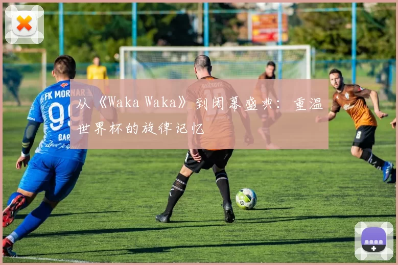 从《Waka Waka》到闭幕盛典：重温世界杯的旋律记忆