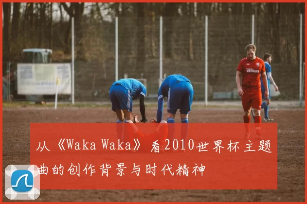 从《Waka Waka》看2010世界杯主题曲的创作背景与时代精神