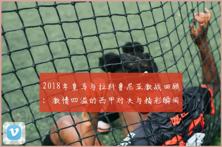 2018年皇马与拉科鲁尼亚激战回顾:激情四溢的西甲对决与精彩瞬间