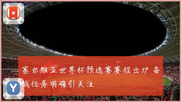 塞尔维亚世界杯预选赛赛程出炉 备战任务明确引关注
