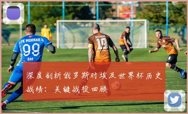 深度剖析俄罗斯对埃及世界杯历史战绩：关键战役回顾