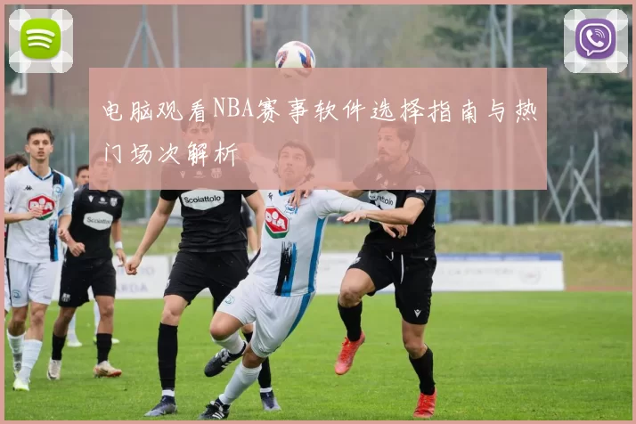 电脑观看NBA赛事软件选择指南与热门场次解析