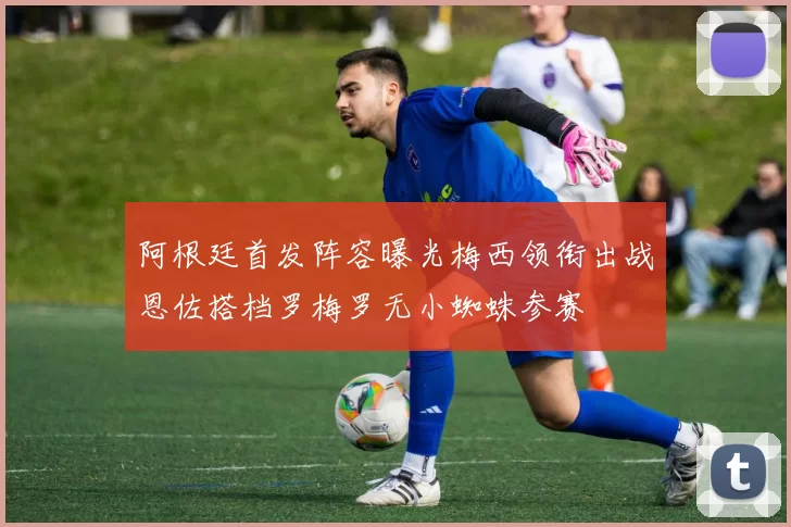 阿根廷首发阵容曝光梅西领衔出战恩佐搭档罗梅罗无小蜘蛛参赛